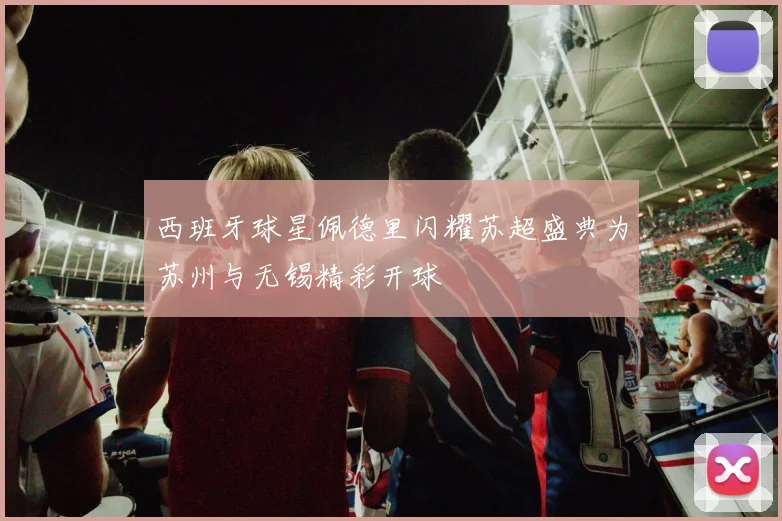 西班牙球星佩德里闪耀苏超盛典为苏州与无锡精彩开球