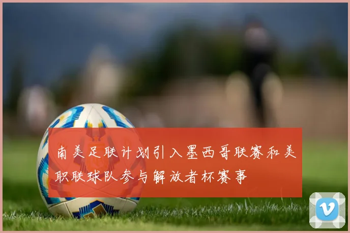 南美足联计划引入墨西哥联赛和美职联球队参与解放者杯赛事