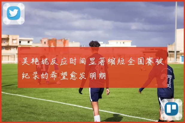 吴艳妮反应时间显著缩短全国赛破纪录的希望愈发明朗