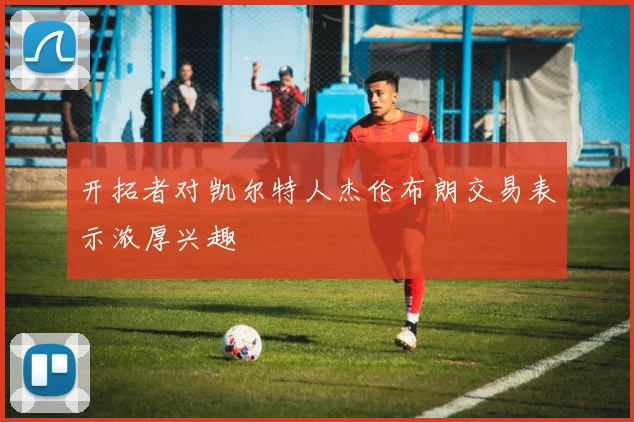 开拓者对凯尔特人杰伦布朗交易表示浓厚兴趣