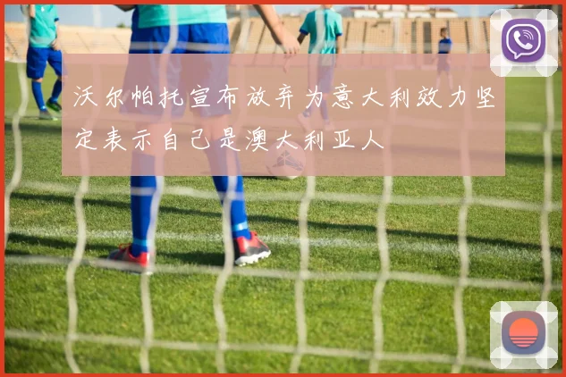 沃尔帕托宣布放弃为意大利效力坚定表示自己是澳大利亚人