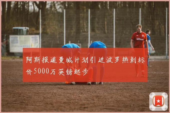 阿斯报道曼城计划引进波罗热刺标价5000万英镑起步