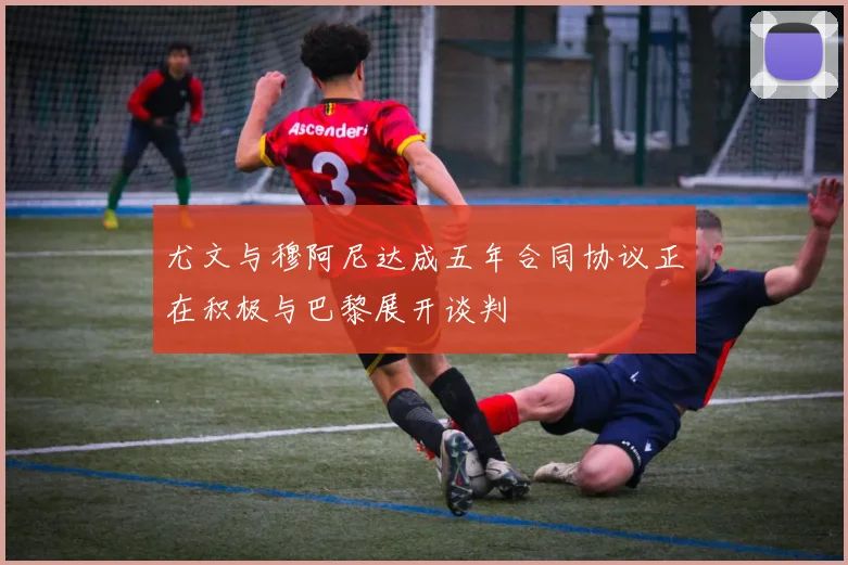 尤文与穆阿尼达成五年合同协议正在积极与巴黎展开谈判