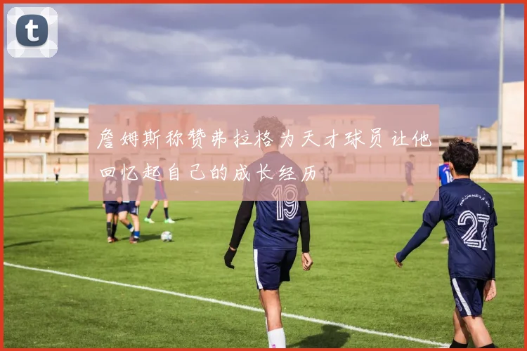 詹姆斯称赞弗拉格为天才球员让他回忆起自己的成长经历