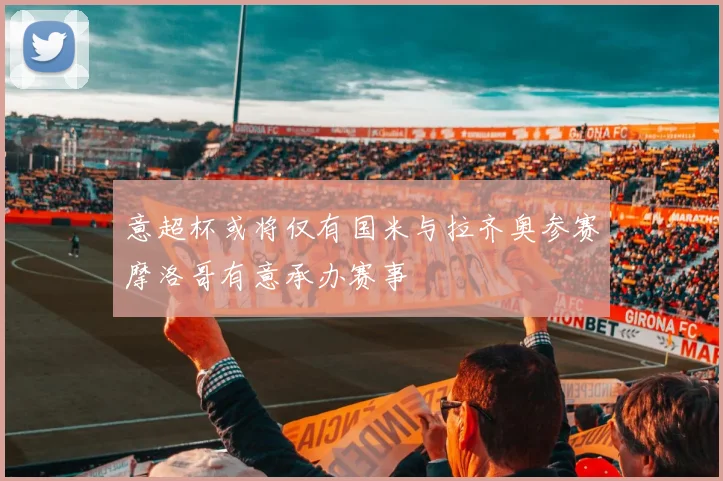 意超杯或将仅有国米与拉齐奥参赛摩洛哥有意承办赛事