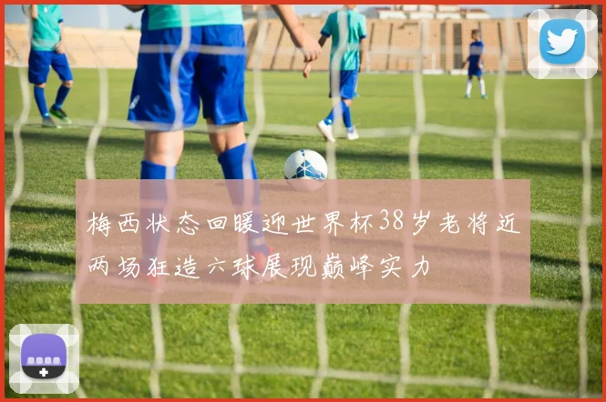 梅西状态回暖迎世界杯38岁老将近两场狂造六球展现巅峰实力