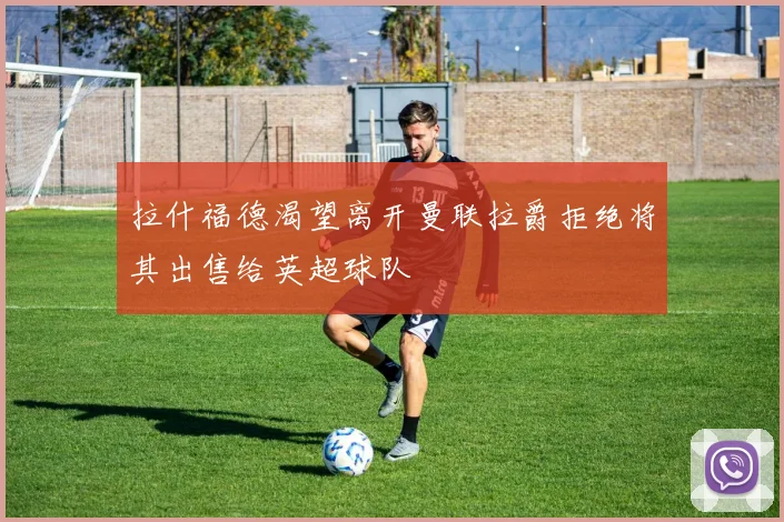 拉什福德渴望离开曼联拉爵拒绝将其出售给英超球队
