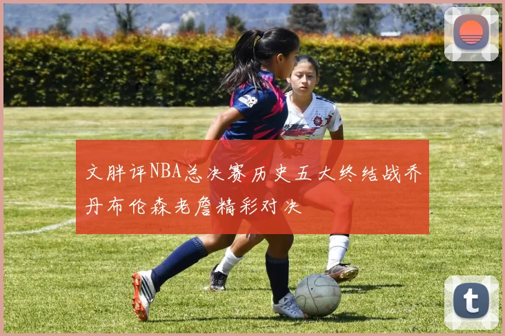 文胖评NBA总决赛历史五大终结战乔丹布伦森老詹精彩对决