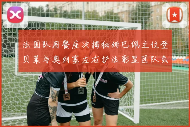 法国队用餐座次揭秘姆巴佩主位登贝莱与奥利塞左右护法彰显团队氛围