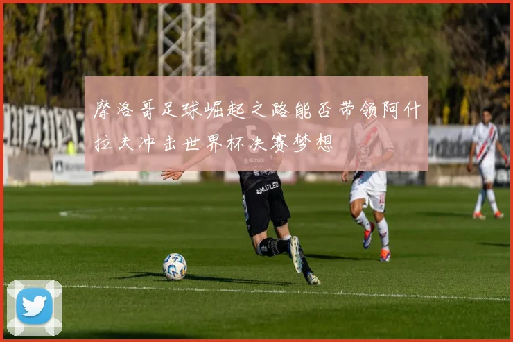 摩洛哥足球崛起之路能否带领阿什拉夫冲击世界杯决赛梦想