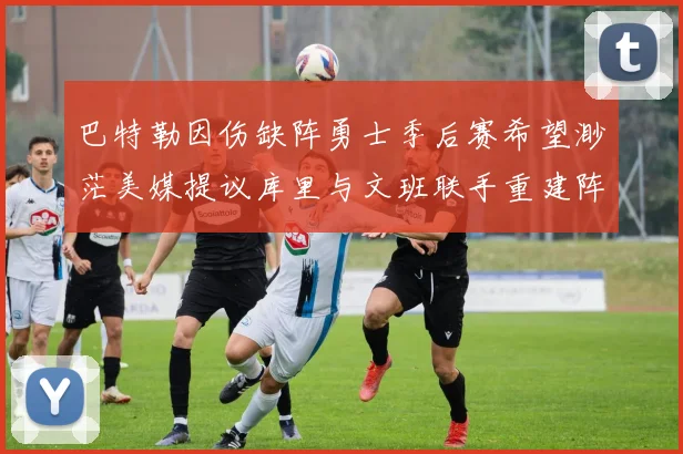 巴特勒因伤缺阵勇士季后赛希望渺茫美媒提议库里与文班联手重建阵容