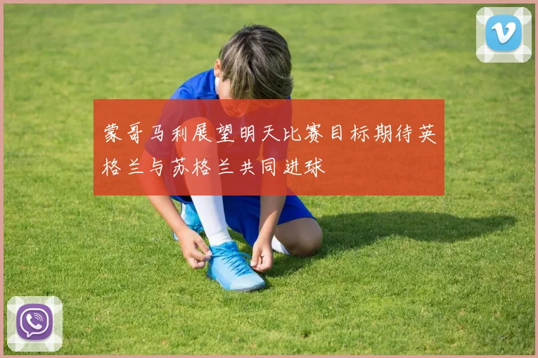 蒙哥马利展望明天比赛目标期待英格兰与苏格兰共同进球