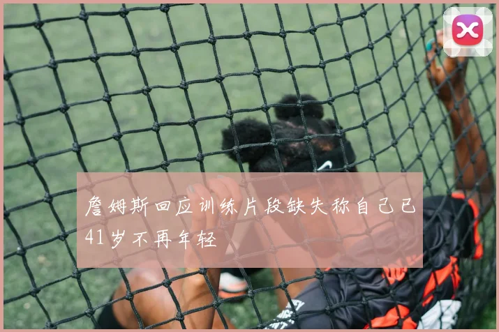 詹姆斯回应训练片段缺失称自己已41岁不再年轻