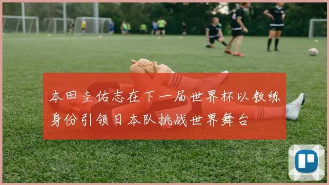 本田圭佑志在下一届世界杯以教练身份引领日本队挑战世界舞台
