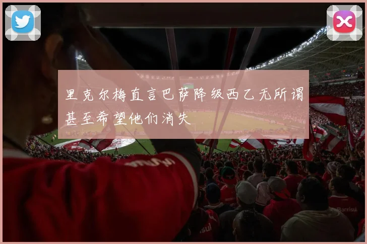 里克尔梅直言巴萨降级西乙无所谓甚至希望他们消失