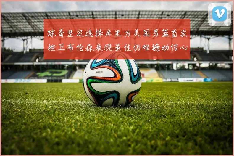 球哥坚定选择库里为美国男篮首发控卫布伦森表现虽佳仍难撼动信心