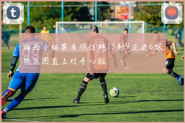 梅西小组赛表现惊艳15射9正进6球热区图直击对手心脏