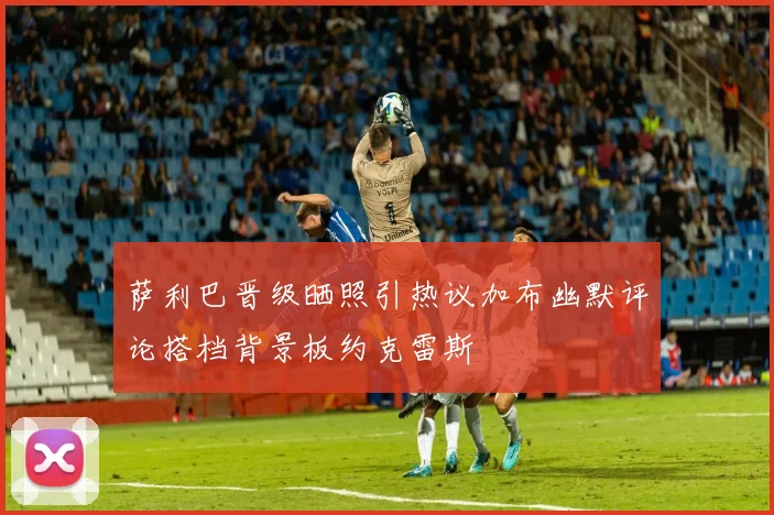 萨利巴晋级晒照引热议加布幽默评论搭档背景板约克雷斯