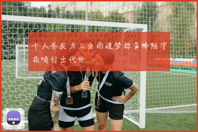 十人齐发力三分雨追梦称黄蜂防守花哨付出代价