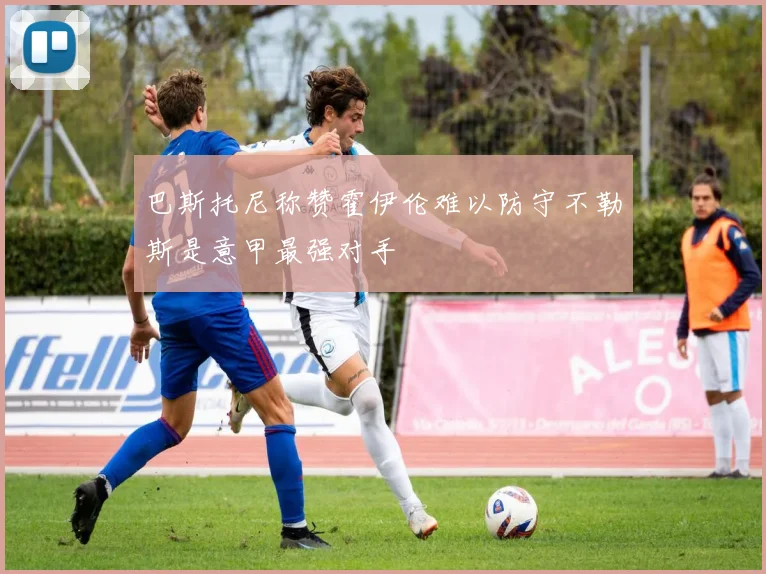 巴斯托尼称赞霍伊伦难以防守不勒斯是意甲最强对手