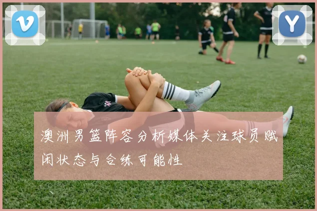 澳洲男篮阵容分析媒体关注球员赋闲状态与合练可能性