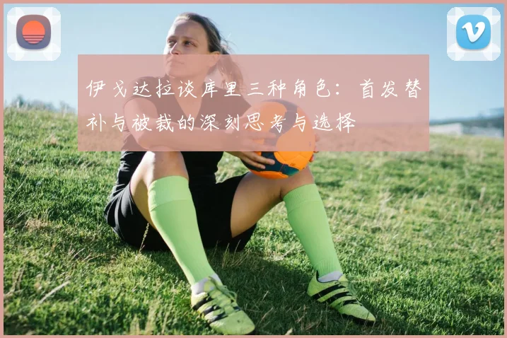 伊戈达拉谈库里三种角色：首发替补与被裁的深刻思考与选择