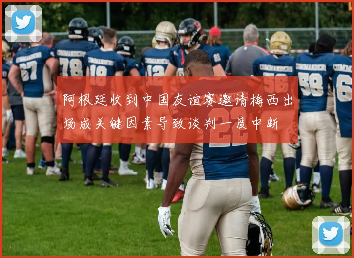 阿根廷收到中国友谊赛邀请梅西出场成关键因素导致谈判一度中断