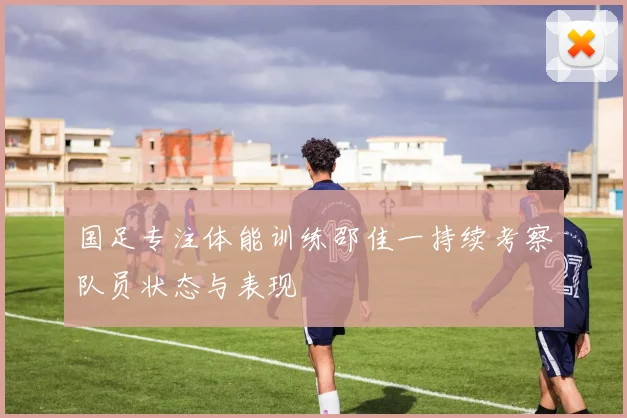 国足专注体能训练邵佳一持续考察队员状态与表现