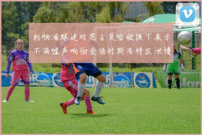 利物浦球迷对恩古莫哈被换下表示不满嘘声响彻全场对斯洛特发泄情绪