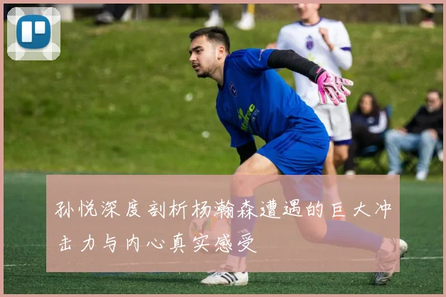 孙悦深度剖析杨瀚森遭遇的巨大冲击力与内心真实感受
